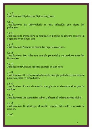 31.- A
Justificación: El páncreas digiere las grasas.
32.-D
Justificación: La tuberculosis es una infección que afecta los
pulmones.
33.-C
Justificación: Demuestra la respiración porque se integra oxígeno al
organismo y se libera co2.
34.-A
Justificación: Primero se formó las especies marinas.
35.-B
Justificación: Los volts son energía potencial y se produce entre los
filamentos.
36.-D
Justificación: Consume menos energía en una hora.
37.-B
Justificación: Al ver los resultados de la energía gastada en una hora se
puede calcular en cinco horas.
38.-C
Justificación: En un circuito la energía no se devuelve sino que da
vueltas.
39.-B
Justificación: Las sustancias suben y afectan al calentamiento global.
40.-A
Justificación: Se destruye el medio vegetal del suelo y ocurría la
erosión.
41.-C
4

 