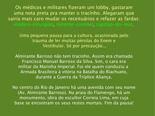 Os médicos e militares fizeram um lobby, gastaram uma nota preta pra manter o tracinho. Alegaram que sairia mais caro mudar os receituários e refazer as fardas: médico-cirurgião ,  tenente-coronel ,  capitão-do-mar . Uma pequena pausa para a cultura, ocasionada pelo trauma de ler muitas pérolas do Enem e Vestibular. Só por precaução... Almirante Barroso não tem tracinho. Assim era chamado Francisco Manuel Barroso da Silva. Sim, o cara era militar da Marinha Imperial. Foi ele quem conduziu a  Armada Brasileira à vitória na Batalha do Riachuelo, durante a Guerra da Tríplice Aliança. No centro do Rio de Janeiro há uma avenida com seu nome (Av. Almirante Barroso). Na praia do Flamengo, há um monumento, obra do escultor Correia Lima, em cuja base se encontram os seus restos mortais. Fim da pausa! 