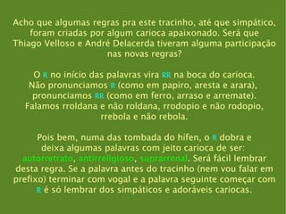 Acho que algumas regras pra este tracinho, até que simpático, foram criadas por algum carioca apaixonado. Será que Thiago Velloso e André Delacerda tiveram alguma participação nas novas regras? O  R  no início das palavras vira  RR  na boca do carioca. Não pronunciamos  R  (como em papiro, aresta e arara),  pronunciamos  RR  (como em ferro, arraso e arremate). Falamos rroldana e não roldana, rrodopio e não rodopio, rrebola e não rebola. Pois bem, numa das tombada do hífen, o  R  dobra e deixa algumas palavras com jeito carioca de ser:  autorretrato ,  antirreligioso ,  suprarrenal . Será fácil lembrar desta regra. Se a palavra antes do tracinho (nem vou falar em prefixo) terminar com vogal e a palavra seguinte começar com R  é só lembrar dos simpáticos e adoráveis cariocas. 