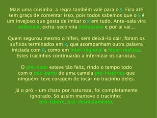 Mais uma coisinha: a regra também vale para o  S . Fico até sem graça de comentar isso, pois todos sabemos que o  S   é um invejoso que gosta de imitar o  R  em tudo. Ante-sala vira antessala , extra-seco vira  extrasseco  e por aí vai... Quem segurou mesmo o hífen, sem deixá-lo cair, foram os sufixos terminados em  R , que acompanham outra palavra iniciada com  R , como em  inter-regional  e  hiper-realista . Estes tracinhos continuarão a infernizar os cariocas. O  pré-natal  esteve tão feliz, rindo o tempo todo com o  pós-parto  de uma camela  pré-histórica  que ninguém  teve coragem de tocar no tracinho deles. Já o pró  -  um chato por natureza, foi completamente ignorado. Só assim manteve o tracinho:  pró-labore ,  pró-desmatamento . 