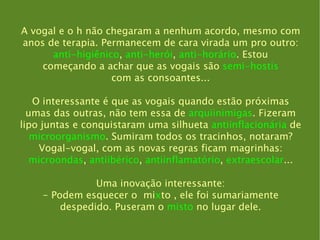 A vogal e o h não chegaram a nenhum acordo, mesmo com anos de terapia. Permanecem de cara virada um pro outro: anti-higiênico ,  anti-herói ,  anti-horário . Estou começando a achar que as vogais são  semi-hostis com as consoantes... O interessante é que as vogais quando estão próximas umas das outras, não tem essa de  arquiinimigas . Fizeram lipo juntas e conquistaram uma silhueta  antiinflacionária  de microorganismo . Sumiram todos os tracinhos, notaram? Vogal-vogal, com as novas regras ficam magrinhas: microondas ,  antiibérico ,  antiinflamatório ,  extraescolar ... Uma inovação interessante: - Podem esquecer o  mi x to , ele foi sumariamente despedido. Puseram o  misto  no lugar dele. 