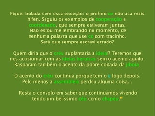 Fiquei bolada com essa exceção: o prefixo  co  não usa mais hífen. Seguiu os exemplos de  cooperação  e   coordenado , que sempre estiveram juntas. Não estou me lembrando no momento, de nenhuma palavra que use  co  com tracinho. Será que sempre escrevi errado? Quem diria que o  créu  suplantaria a  ideia !? Teremos que nos acostumar com as  ideias heroicas  sem o acento agudo. Rasparam também o acento da pobre coitada da  jiboia . O acento do  créu  continua porque tem o  U  logo depois. Pelo menos a  assembleia  perdeu alguma coisa... Resta o consolo em saber que continuamos vivendo tendo um belíssimo  céu  como  chapéu . ” 
