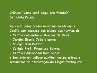 Crônica “Como será daqui pra frente?” De: Elida Kronig Aplicada pelas professoras Maria Helena e Cecília com sucesso aos alunos das turmas do - Centro Comunitário Meninos de Deus - Jardim Escola João Vicente - Colégio Bom Pastor - Colégio Prof. Francisco Barros - Centro Educacional Bom Saber e tem sido um valioso auxiliar nas palestras e seminários de atualização da Língua Portuguesa. 