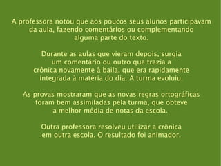 A professora notou que aos poucos seus alunos participavam da aula, fazendo comentários ou complementando alguma parte do texto. Durante as aulas que vieram depois, surgia um comentário ou outro que trazia a crônica novamente à baila, que era rapidamente integrada à matéria do dia. A turma evoluiu. As provas mostraram que as novas regras ortográficas foram bem assimiladas pela turma, que obteve a melhor média de notas da escola.  Outra professora resolveu utilizar a crônica em outra escola. O resultado foi animador. 