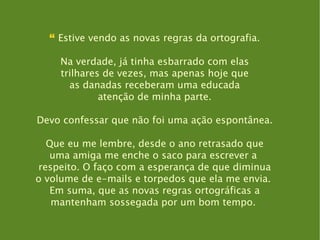 “  Estive vendo as novas regras da ortografia. Na verdade, já tinha esbarrado com elas trilhares de vezes, mas apenas hoje que as danadas receberam uma educada atenção de minha parte. Devo confessar que não foi uma ação espontânea. Que eu me lembre, desde o ano retrasado que uma amiga me enche o saco para escrever a  respeito. O faço com a esperança de que diminua o volume de e-mails e torpedos que ela me envia.  Em suma, que as novas regras ortográficas a mantenham sossegada por um bom tempo.  