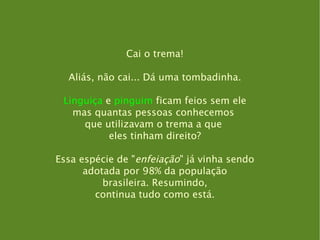 Cai o trema! Aliás, não cai... Dá uma tombadinha. Linguiça  e  pinguim  ficam feios sem ele mas quantas pessoas conhecemos  que utilizavam o trema a que  eles tinham direito? Essa espécie de " enfeiação " já vinha sendo adotada por 98% da população brasileira. Resumindo, continua tudo como está. 