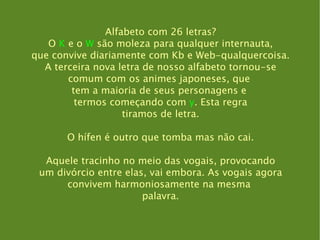 Alfabeto com 26 letras? O  K  e o  W  são moleza para qualquer internauta, que convive diariamente com Kb e Web-qualquercoisa. A terceira nova letra de nosso alfabeto tornou-se comum com os animes japoneses, que  tem a maioria de seus personagens e  termos começando com  y . Esta regra tiramos de letra. O hífen é outro que tomba mas não cai. Aquele tracinho no meio das vogais, provocando um divórcio entre elas, vai embora. As vogais agora convivem harmoniosamente na mesma  palavra. 