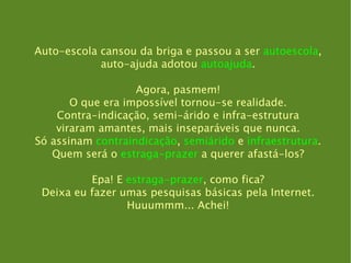 Auto-escola cansou da briga e passou a ser  autoescola , auto-ajuda adotou  autoajuda . Agora, pasmem! O que era impossível tornou-se realidade. Contra-indicação, semi-árido e infra-estrutura viraram amantes, mais inseparáveis que nunca. Só assinam  contraindicação ,  semiárido  e  infraestrutura . Quem será o  estraga-prazer  a querer afastá-los? Epa! E  estraga-prazer , como fica? Deixa eu fazer umas pesquisas básicas pela Internet. Huuummm... Achei! 