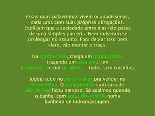 Essas duas palavrinhas vivem ocupadíssimas, cada uma com suas próprias obrigações. Explicam que a sociedade entre elas não passa de uma simples parceria. Nem quiseram se prolongar no assunto. Para deixar isso bem claro, vão manter o traço. Na  contra-mão , chega um  paraquedista trazendo um  paralama , um parachoque  e um  parabrisa  - todos sem tracinho. Joguei tudo no  porta-malas  pra vender no ferro-velho . O  paraquedista  com cara de pão de mel  ficou nervoso. Só acalmou quando o banhei com  água-de-colônia  numa banheira de hidromassagem. 