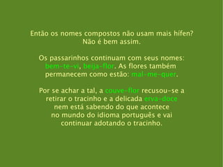 Então os nomes compostos não usam mais hífen? Não é bem assim. Os passarinhos continuam com seus nomes: bem-te-vi ,  beija-flor . As flores também  permanecem como estão:  mal-me-quer . Por se achar a tal, a  couve-flor  recusou-se a retirar o tracinho e a delicada  erva-doce nem está sabendo do que acontece no mundo do idioma português e vai continuar adotando o tracinho. 