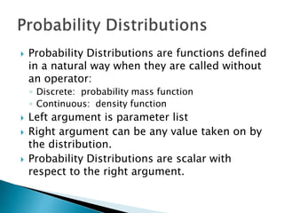  Probability Distributions are functions defined
in a natural way when they are called without
an operator:
◦ Discrete: probability mass function
◦ Continuous: density function
 Left argument is parameter list
 Right argument can be any value taken on by
the distribution.
 Probability Distributions are scalar with
respect to the right argument.
 