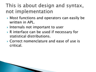  Most functions and operators can easily be
written in APL.
 Internals not important to user
 R interface can be used if necessary for
statistical distributions.
 Correct nomenclature and ease of use is
critical.
 