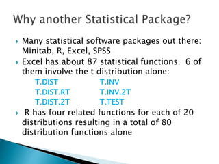  Many statistical software packages out there:
Minitab, R, Excel, SPSS
 Excel has about 87 statistical functions. 6 of
them involve the t distribution alone:
T.DIST T.INV
T.DIST.RT T.INV.2T
T.DIST.2T T.TEST
 R has four related functions for each of 20
distributions resulting in a total of 80
distribution functions alone
 