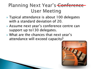  Typical attendance is about 100 delegates
with a standard deviation of 20.
 Assume next year’s conference centre can
support up to130 delegates.
 What are the chances that next year’s
attendance will exceed capacity?
 