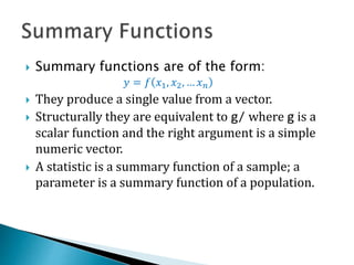  Summary functions are of the form:
𝑦 = 𝑓 𝑥1, 𝑥2, … 𝑥 𝑛
 They produce a single value from a vector.
 Structurally they are equivalent to g/ where g is a
scalar function and the right argument is a simple
numeric vector.
 A statistic is a summary function of a sample; a
parameter is a summary function of a population.
 