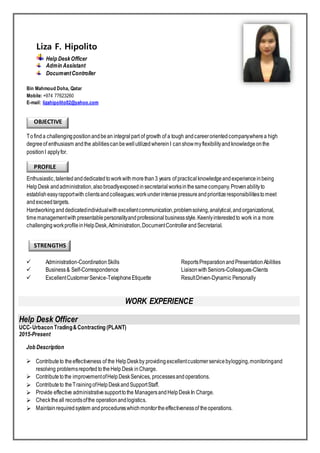 Liza F. Hipolito
Help DeskOfficer
Admin Assistant
DocumentController
Bin Mahmoud Doha, Qatar
Mobile: +974 77623260
E-mail: lizahipolito02@yahoo.com
OBJECTIVE
Tofinda challengingpositionandbean integralpart of growth of a tough andcareerorientedcompanywherea high
degreeof enthusiasm andthe abilitiescanbewellutilizedwhereinI canshowmyflexibilityandknowledgeonthe
positionI applyfor.
PROFILE
Enthusiastic,talented anddedicatedtoworkwithmorethan3 years of practical knowledgeandexperienceinbeing
HelpDesk andadministration,alsobroadlyexposedinsecretarial worksinthesamecompany.Provenabilityto
establisheasyrapportwith clientsandcolleagues;workunderintensepressureandprioritizeresponsibilitiestomeet
andexceedtargets.
Hardworking anddedicatedindividualwithexcellentcommunication,problemsolving,analytical,andorganizational,
timemanagementwithpresentablepersonalityandprofessional businessstyle.Keenlyinterestedto work ina more
challengingworkprofileinHelpDesk,Administration,DocumentControllerandSecretarial.
STRENGTHS

 Administration-CoordinationSkills ReportsPreparationandPresentationAbilities
 Business& Self-Correspondence LiaisonwithSeniors-Colleagues-Clients
 ExcellentCustomerService-TelephoneEtiquette ResultDriven-Dynamic Personally
WORK EXPERIENCE
Help Desk Officer
UCC-Urbacon Trading&Contracting (PLANT)
2015-Present
Job Description
 Contributeto theeffectiveness of the HelpDeskby providingexcellentcustomerservicebylogging,monitoringand
resolving problemsreported totheHelpDesk inCharge.
 Contributetothe improvementofHelpDeskServices, processesandoperations.
 Contributeto theTrainingofHelpDeskandSupportStaff.
 Provide effective administrativesupporttothe ManagersandHelpDeskIn Charge.
 Checktheall recordsofthe operationandlogistics.
 Maintainrequiredsystem andprocedureswhichmonitortheeffectivenessof theoperations.
 