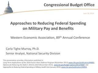 Congressional Budget Office
Approaches to Reducing Federal Spending
on Military Pay and Benefits
Western Economic Association, 89th Annual Conference
June 30, 2014
Carla Tighe Murray, Ph.D.
Senior Analyst, National Security Division
This presentation provides information published in
Long-Term Implications of the 2014 Future Years Defense Program (November 2013),www.cbo.gov/publication/44683;
Options for Reducing the Deficit: 2014 to 2023 (November 2013), www.cbo.gov/budget-options/2013/44687;and
ApproachestoReducingFederalSpending onMilitaryHealth Care(January 2014), www.cbo.gov/publication/44993.
 
