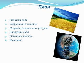 План
1. Неякісна вода
2. Забруднення повітря
3. Деградація земельних ресурсів
4. Знищення лісів
5. Побутові відходи
6. Висновок
 