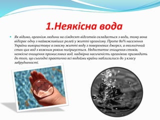 1.Неякісна вода
 Як відомо, організм людини на сімдесят відсотків складається з води, тому вона
відіграє одну з найважливіших ролей у житті організму. Проте 80% населення
України використовує в своєму житті воду з поверхневих джерел, а екологічний
стан цих вод з кожним роком погіршується. Недостатнє очищення стоків,
неякісне очищення промислових вод, надмірна насиченість органікою призводить
до того, що сьогодні практично всі водойми країни наблизилися до 3 класу
забрудненості.
 