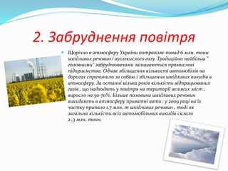2. Забруднення повітря
 Щорічно в атмосферу України потрапляє понад 6 млн. тонн
шкідливих речовин і вуглекислого газу. Традиційно найбільш "
головними" забруднювачами залишаються промислові
підприємства. Однак збільшення кількості автомобілів на
дорогах спричинило за собою і збільшення шкідливих викидів в
атмосферу. За останні кілька років кількість відпрацьованих
газів , що надходять у повітря на території великих міст ,
виросло на 50-70%. Більше половини шкідливих речовин
викидають в атмосферу приватні авто : у 2009 році на їх
частку припало 1,7 млн. т шкідливих речовин , тоді як
загальна кількість всіх автомобільних викидів склало
2 ,3 млн. тонн.
 