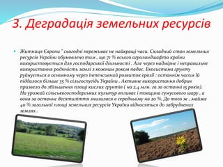 3. Деградація земельних ресурсів
 Житниця Європи " сьогодні переживає не найкращі часи. Складний стан земельних
ресурсів України обумовлено тим , що 71 % всього агроландшафта країни
використовується для господарської діяльності . Але через надмірне і неправильне
використання родючість землі з кожним роком падає. Екосистема грунту
руйнується в основному через інтенсивний розвиток ерозії : останнім часом їй
піддалося більше 35 % сільгоспугідь України . Активне використання добрив
призвело до збільшення площі кислих грунтів ( на 2,4 млн. га за останні 15 років).
На урожай сільськогосподарських культур впливає і товщина гумусового шару , а
вона за останнє десятиліття знизилася в середньому на 20 %. До того ж , майже
40 % загальної площі земельних ресурсів України відносяться до забруднених
землях .
 
