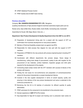 40 APQP, Statistical Process Control
41 PPAP, Quality tools & GD&T basic training
Previous Job profile:
Company: M/s. SANSERA ENGINEERING PVT. LTD, Bengaluru.
(Leading manufacturers of high precision forged & machined automotive engine parts such as
Rocker arms, Gear shifter forks, Rocker shafts, Crank Shafts, Connecting rods, Crankshaft
Assemblies for Ducati, GM, Bajaj ,Maruti, Volvo etc., )
Department: New Product Development & Quality Department (from Oct 2007 to Jun 2011)
42 Preparation of development timing plan for a project with the support of CFT as
confirmation from business development on new product addition.
43 Member of Technical feasibility analysis team as against new RFQ.
44 Responsible for initial process flow diagram for new part with the support of CFT
members.
45 Preparation of PFMEA for the new products with process engineering team including CFT
members.
46 Coordination with different departments like process design, fixture design &
manufacturing, cutting tools design & procurement, quality & also with supplier for the
procurement of raw materials, surface treatment, inspection gauges and child parts
required for the development of the projects.
47 Conducting project phase review with the CFT members with success & failures of the
process with lessons.
48 Finding the root cause for non-conformance and preparation of corrective/preventive
actions for the product characteristic or project development failures.
49 Involved in the new supplier development in terms of overall capacity, quality and
ensuring in time delivery of the new product development and same is extended to the
continuous production lot.
50 Monitoring the first 02 to 03 batches of production for efficient quantity & quality
deliverables.
51 PPAP submission for the component to be transferred to the production team.
52 Domain experience in SAP (PP & PS) module.
53 Key-responsible for Sign-off of project and handing over to production team series lot
 