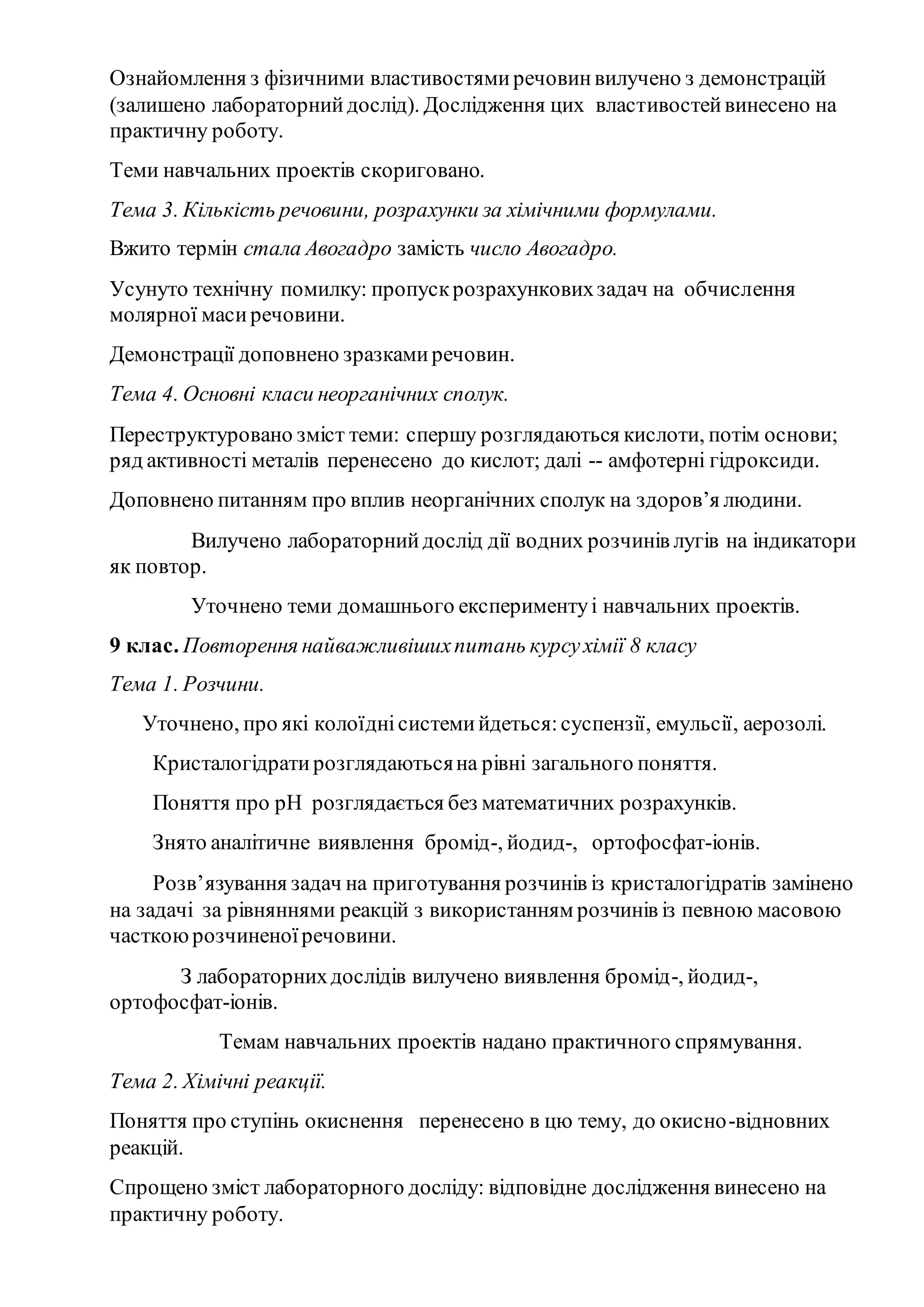 Ознайомлення з фізичними властивостямиречовинвилучено з демонстрацій
(залишено лабораторнийдослід). Дослідження цих властивостейвинесено на
практичну роботу.
Теми навчальних проектів скориговано.
Тема 3. Кількість речовини, розрахунки за хімічними формулами.
Вжито термін стала Авогадро замість число Авогадро.
Усунуто технічну помилку: пропускрозрахунковихзадач на обчислення
молярної масиречовини.
Демонстрації доповнено зразкамиречовин.
Тема 4. Основні класи неорганічних сполук.
Переструктуровано зміст теми: спершу розглядаються кислоти, потім основи;
ряд активності металів перенесено до кислот; далі -- амфотерні гідроксиди.
Доповнено питанням про вплив неорганічних сполук на здоров’я людини.
Вилучено лабораторнийдослід дії водних розчинів лугів на індикатори
як повтор.
Уточнено теми домашнього експериментуі навчальних проектів.
9 клас. Повторення найважливішихпитань курсухімії 8 класу
Тема 1. Розчини.
Уточнено, про які колоїднісистемийдеться:суспензії, емульсії, аерозолі.
Кристалогідратирозглядаютьсяна рівні загального поняття.
Поняття про рН розглядається без математичних розрахунків.
Знято аналітичне виявлення бромід-, йодид-, ортофосфат-іонів.
Розв’язування задач на приготування розчинів із кристалогідратів замінено
на задачі за рівняннями реакцій з використанням розчинів із певною масовою
часткоюрозчиненоїречовини.
З лабораторнихдослідів вилучено виявлення бромід-, йодид-,
ортофосфат-іонів.
Темам навчальних проектів надано практичного спрямування.
Тема 2. Хімічні реакції.
Поняття про ступінь окиснення перенесено в цю тему, до окисно-відновних
реакцій.
Спрощено зміст лабораторного досліду: відповідне дослідження винесено на
практичну роботу.
 