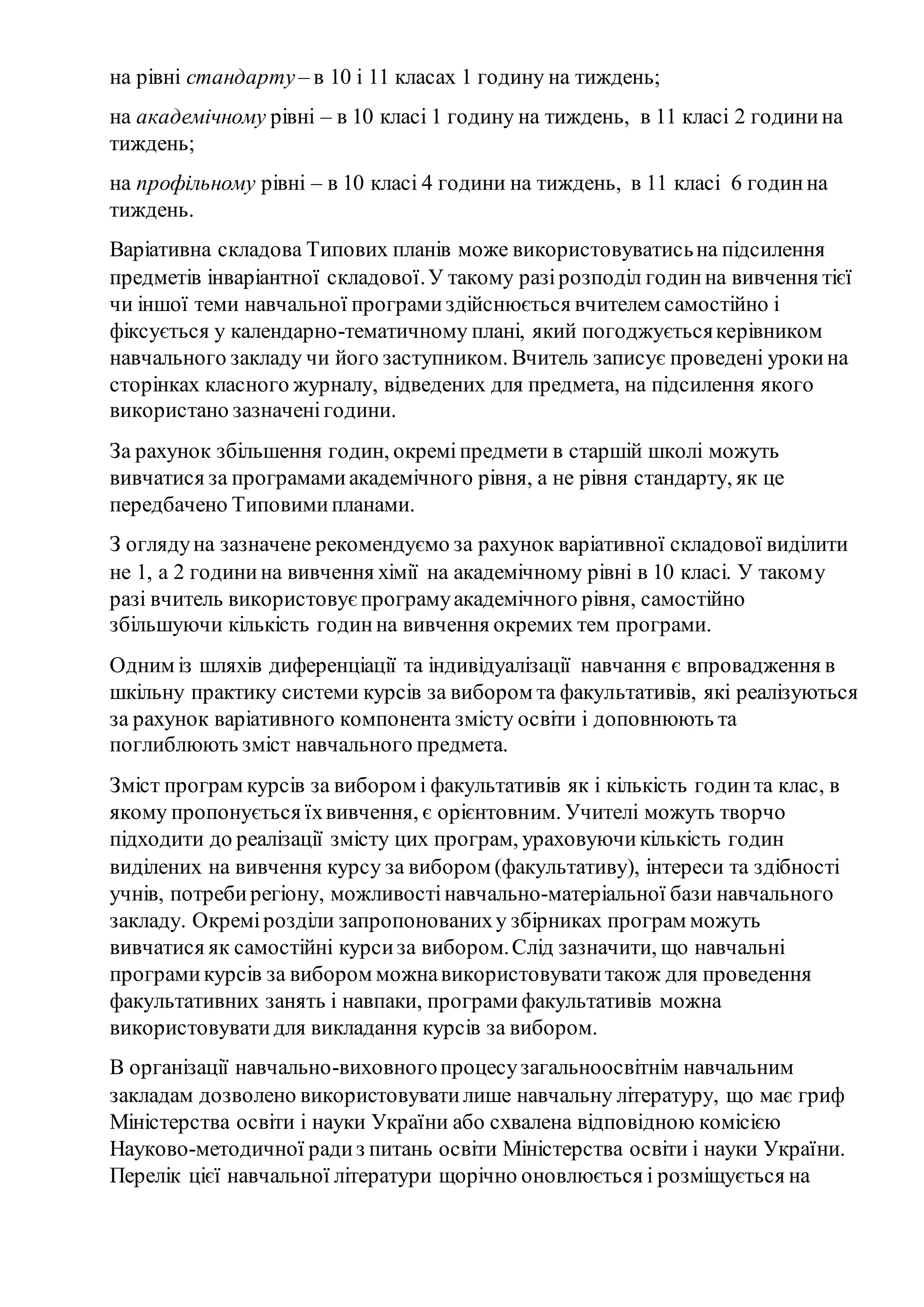 на рівні стандарту– в 10 і 11 класах 1 годину на тиждень;
на академічному рівні – в 10 класі 1 годину на тиждень, в 11 класі 2 годинина
тиждень;
на профільному рівні – в 10 класі 4 години на тиждень, в 11 класі 6 годинна
тиждень.
Варіативна складова Типових планів може використовуватисьна підсилення
предметів інваріантної складової.У такому разірозподіл годинна вивчення тієї
чи іншої теми навчальної програмиздійснюється вчителем самостійно і
фіксується у календарно-тематичному плані, який погоджуєтьсякерівником
навчального закладу чи його заступником. Вчитель записує проведені урокина
сторінках класного журналу, відведених для предмета, на підсилення якого
використано зазначенігодини.
За рахунок збільшення годин, окреміпредмети в старшій школі можуть
вивчатися за програмамиакадемічного рівня, а не рівня стандарту, як це
передбачено Типовимипланами.
З оглядуна зазначене рекомендуємо за рахунок варіативної складової виділити
не 1, а 2 годинина вивчення хімії на академічному рівні в 10 класі. У такому
разі вчитель використовуєпрограмуакадемічного рівня, самостійно
збільшуючи кількість годинна вивчення окремих тем програми.
Одним із шляхів диференціації та індивідуалізації навчання є впровадження в
шкільну практику системи курсів за вибором та факультативів, які реалізуються
за рахунок варіативного компонента змісту освіти і доповнюють та
поглиблюють зміст навчального предмета.
Зміст програм курсів за вибором і факультативів як і кількість годинта клас, в
якому пропонується їхвивчення, є орієнтовним. Учителі можуть творчо
підходити до реалізації змісту цих програм, ураховуючикількість годин
виділених на вивчення курсу за вибором (факультативу), інтереси та здібності
учнів, потребирегіону, можливостінавчально­матеріальної бази навчального
закладу. Окремірозділи запропонованиху збірниках програм можуть
вивчатися як самостійні курсиза вибором.Слід зазначити, що навчальні
програмикурсів за вибором можнавикористовуватитакож для проведення
факультативних занять і навпаки, програмифакультативів можна
використовуватидля викладання курсів за вибором.
В організації навчально-виховногопроцесузагальноосвітнім навчальним
закладам дозволено використовуватилише навчальну літературу, що має гриф
Міністерства освіти і науки України або схвалена відповідною комісією
Науково-методичної радиз питань освіти Міністерства освіти і науки України.
Перелік цієї навчальної літератури щорічно оновлюється і розміщується на
 