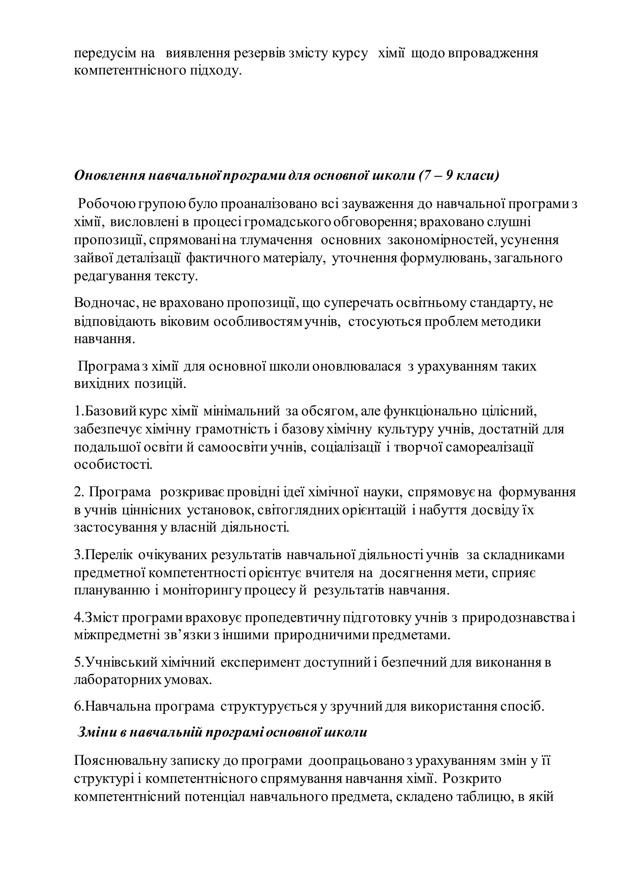 передусім на виявлення резервів змісту курсу хімії щодо впровадження
компетентнісного підходу.
Оновлення навчальноїпрограмидля основної школи (7 – 9 класи)
Робочоюгрупоюбуло проаналізовано всі зауваження до навчальної програмиз
хімії, висловлені в процесігромадськогообговорення;враховано слушні
пропозиції, спрямованіна тлумачення основних закономірностей, усунення
зайвої деталізації фактичного матеріалу, уточнення формулювань, загального
редагування тексту.
Водночас, не враховано пропозиції, що суперечать освітньому стандарту, не
відповідають віковим особливостямучнів, стосуються проблем методики
навчання.
Програмаз хімії для основної школионовлювалася з урахуванням таких
вихідних позицій.
1.Базовийкурс хімії мінімальний за обсягом, але функціонально цілісний,
забезпечує хімічну грамотність і базовухімічну культуру учнів, достатній для
подальшої освіти й самоосвітиучнів, соціалізації і творчої самореалізації
особистості.
2. Програма розкриваєпровідні ідеї хімічної науки, спрямовує на формування
в учнів ціннісних установок, світогляднихорієнтацій і набуття досвіду їх
застосування у власній діяльності.
3.Перелік очікуваних результатів навчальної діяльностіучнів за складниками
предметної компетентностіорієнтує вчителя на досягнення мети, сприяє
плануванню і моніторингупроцесу й результатів навчання.
4.Зміст програмивраховує пропедевтичнупідготовку учнів з природознавстваі
міжпредметні зв’язкиз іншими природничимипредметами.
5.Учнівський хімічний експеримент доступнийі безпечний для виконання в
лабораторнихумовах.
6.Навчальна програма структурується у зручнийдля використання спосіб.
Зміни в навчальній програміосновної школи
Пояснювальну записку до програми доопрацьованоз урахуванням змін у її
структурі і компетентнісного спрямування навчання хімії. Розкрито
компетентнісний потенціал навчального предмета, складено таблицю, в якій
 