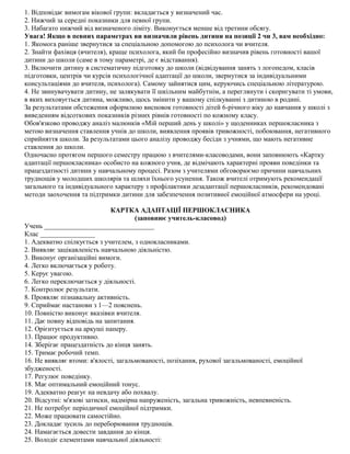 1. Відповідає вимогам вікової групи: вкладається у визначений час.
2. Нижчий за середні показники для певної групи.
3. Набагато нижчий від визначеного ліміту. Виконується менше від третини обсягу.
Увага! Якщо в певних параметрах ви визначили рівень дитини на позиції 2 чи 3, вам необхідно:
1. Якомога раніше звернутися за спеціальною допомогою до психолога чи вчителя.
2. Знайти фахівця (вчителя), краще психолога, який би професійно визначив рівень готовності вашої
дитини до школи (саме в тому параметрі, де є відставання).
3. Включити дитину в систематичну підготовку до школи (відвідування занять з логопедом, класів
підготовки, центрів чи курсів психологічної адаптації до школи, звернутися за індивідуальними
консультаціями до вчителя, психолога). Самому зайнятися цим, керуючись спеціальною літературою.
4. Не звинувачувати дитину, не залякувати її шкільним майбутнім, а переглянути і скоригувати ті умови,
в яких виховується дитина, можливо, щось змінити у вашому спілкуванні з дитиною в родині.
За результатами обстеження оформлюю висновок готовності дітей 6-річного віку до навчання у школі з
виведенням відсоткових показників різних рівнів готовності по кожному класу.
Обов'язково проводжу аналіз малюнків «Мій перший день у школі» у щоденниках першокласника з
метою визначення ставлення учнів до школи, виявлення проявів тривожності, побоювання, негативного
сприйняття школи. За результатами цього аналізу проводжу бесіди з учнями, що мають негативне
ставлення до школи.
Одночасно протягом першого семестру працюю з вчителями-класоводами, вони заповнюють «Картку
адаптації першокласника» особисто на кожного учня, де відмічають характерні прояви поведінки та
працездатності дитини у навчальному процесі. Разом з учителями обговорюємо причини навчальних
труднощів у молодших школярів та шляхи їхнього усунення. Також вчителі отримують рекомендації
загального та індивідуального характеру з профілактики дезадаптації першокласників, рекомендовані
методи заохочення та підтримки дитини для забезпечення позитивної емоційної атмосфери на уроці.
КАРТКА АДАПТАЦІЇ ПЕРШОКЛАСНИКА
(заповнює учитель-класовод)
Учень ________________________________
Клас ________________
1. Адекватно спілкується з учителем, з однокласниками.
2. Виявляє зацікавленість навчальною діяльністю.
3. Виконує організаційні вимоги.
4. Легко включається у роботу.
5. Керує увагою.
6. Легко переключається у діяльності.
7. Контролює результати.
8. Проявляє пізнавальну активність.
9. Сприймає настанови з 1—2 пояснень.
10. Повністю виконує вказівки вчителя.
11. Дає повну відповідь на запитання.
12. Орієнтується на аркуші паперу.
13. Працює продуктивно.
14. Зберігає працездатність до кінця занять.
15. Тримає робочий темп.
16. Не виявляє втоми: в'ялості, загальмованості, позіхання, рухової загальмованості, емоційної
збудженості.
17. Регулює поведінку.
18. Має оптимальний емоційний тонус.
19. Адекватно реагує на невдачу або похвалу.
20. Відсутні: м'язові затиски, надмірна напруженість, загальна тривожність, невпевненість.
21. Не потребує періодичної емоційної підтримки.
22. Може працювати самостійно.
23. Докладає зусиль до переборювання труднощів.
24. Намагається довести завдання до кінця.
25. Володіє елементами навчальної діяльності:
 