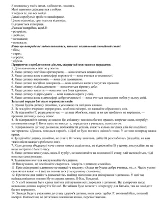 Я впевнена у твоїх силах, здібностях, знаннях.
Мені приємно спілкуватися з тобою.
Я вірю в те, що все вийде.
Давай спробуємо зробити якнайкраще.
Цікава відповідь, оригінальна відповідь.
Відчувається співпраця.
Дитині потрібно, щоб її:
• розуміли;
• любили;
• визнавали;
• поважали.
Якщо ця потреба не задовольняється, виникає негативний емоційний стан:
• біль;
• страх;
• агресія;
• образа.
Працюючи з проблемними дітьми, скористайтеся такими порадами:
1. Діти навчаються життю у життя.
2. Якщо дитину постійно критикувати — вона вчиться ненавидіти.
3. Якщо дитина живе в атмосфері ворожості — вона вчиться агресивності.
4. Якщо дитину висміюють — вона стає замкненою.
5. Якщо дитині постійно докоряють — вона вчиться жити з почуттям провини.
6. Якщо дитину підбадьорювати — вона вчиться вірити у себе.
7. Якщо дитину хвалити — вона вчиться бути вдячною.
8. Якщо дитину підтримувати — вона вчиться вірити у себе.
9. Якщо дитина живе в атмосфері доброзичливості — вона вчиться знаходити любов у цьому світі.
Загальні поради батькам першокласників
1. Вранці будіть дитину спокійно, з усмішкою та лагідним словом.
2. Не згадуйте вчорашні прорахунки, особливо мізерні, не вживайте образливих слів.
3. Не підганяйте її, розрахувати час — це ваш обов'язок, якщо ж ви цю проблему не вирішили, —
провини дитини у цьому немає.
4. Не відправляйте дитину до школи без сніданку: там вона багато працює, витрачає сили, потребує
поповнення енергії. Коли щось не виходить, порадьтеся з учителем, психологом.
5. Відправляючи дитину до школи, побажайте їй успіхів, скажіть кілька лагідних слів без подібних
застережень: «Дивись, поводься гарно!», «Щоб не було поганих оцінок!» тощо. У дитини попереду важка
праця.
6. Зустрічайте дитину спокійно, не ставте їй тисячу запитань, дайте їй розслабитись (згадайте, як вам
тяжко після важкого робочого дня).
7. Коли дитина збуджена і хоче з вами чимось поділитись, не відмовляйте їй у цьому, вислухайте, на це
ви не витратите багато часу.
8. Якщо дитина замкнулась, щось її турбує, не наполягайте на поясненні її стану, хай заспокоїться, тоді
вона все сама розкаже.
9. Зауваження вчителя вислуховуйте без дитини.
10. Вислухавши, не поспішайте сваритися. Говоріть з дитиною спокійно.
11. При спілкуванні з дитиною не вживайте вислову: «Якщо ти будеш добре вчитись, то...». Часом умови
ставляться важкі — і тоді ви опиняєтеся у незручному становищі.
12. Протягом дня знайдіть (намагайтесь знайти) півгодини для спілкування з дитиною. У цей час
найважливішими повинні бути справи дитини, її біль, її радощі.
13. У сім'ї повинна бути єдина тактика спілкування всіх дорослих з дитиною. Всі суперечки щодо
виховання дитини вирішуйте без неї. Не зайвим буде почитати літературу для батьків, там ви знайдете
багато корисного.
14. Завжди будьте уважними до стану здоров'я дитини, коли щось турбує її: головний біль, поганий
настрій. Найчастіше це об'єктивні показники втоми, перевантаження.
 