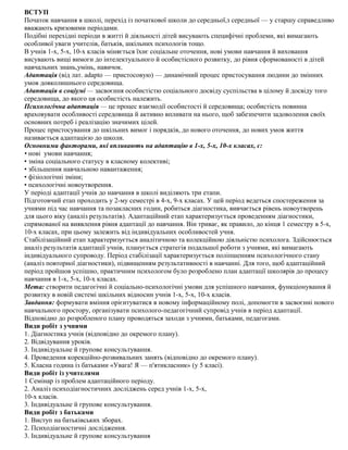 ВСТУП
Початок навчання в школі, перехід із початкової школи до середньої,з середньої — у старшу справедливо
вважають кризовими періодами.
Подібні перехідні періоди в житті й діяльності дітей висувають специфічні проблеми, які вимагають
особливої уваги учителів, батьків, шкільних психологів тощо.
В учнів 1-х, 5-х, 10-х класів міняється їхнє соціальне оточення, нові умови навчання й виховання
висувають вищі вимоги до інтелектуального й особистісного розвитку, до рівня сформованості в дітей
навчальних знань,умінь, навичок.
Адаптація (від лат. аdарtо — пристосовую) — динамічний процес пристосування людини до змінних
умов довколишнього середовища.
Адаптація в соціумі — засвоєння особистістю соціального досвіду суспільства в цілому й досвіду того
середовища, до якого ця особистість належить.
Психологічна адаптація — це процес взаємодії особистості й середовища; особистість повинна
враховувати особливості середовища й активно впливати на нього, щоб забезпечити задоволення своїх
основних потреб і реалізацію значимих цілей.
Процес пристосування до шкільних вимог і порядків, до нового оточення, до нових умов життя
називається адаптацією до школи.
Основними факторами, які впливають на адаптацію в 1-х, 5-х, 10-х класах, є:
• нові умови навчання;
• зміна соціального статусу в класному колективі;
• збільшення навчальною навантаження;
• фізіологічні зміни;
• психологічні новоутворення.
У періоді адаптації учнів до навчання в школі виділяють три етапи.
Підготовчий етап проходить у 2-му семестрі в 4-х, 9-х класах. У цей період ведеться спостереження за
учнями під час навчання та позакласних годин, робиться діагностика, вивчається рівень новоутворень
для цього віку (аналіз результатів). Адаптаційний етап характеризується проведенням діагностики,
спрямованої на виявлення рівня адаптації до навчання. Він триває, як правило, до кінця 1 семестру в 5-х,
10-х класах, при цьому залежить від індивідуальних особливостей учня.
Стабілізаційний етап характеризується аналітичною та колекційною діяльністю психолога. Здійснюється
аналіз результатів адаптації учнів, планується стратегія подальшої роботи з учнями, які вимагають
індивідуального супроводу. Період стабілізації характеризується поліпшенням психологічного стану
(аналіз повторної діагностики), підвищенням результативності в навчанні. Для того, щоб адаптаційний
період пройшов успішно, практичним психологом було розроблено план адаптації школярів до процесу
навчання в 1-х, 5-х, 10-х класах.
Мета: створити педагогічні й соціально-психологічні умови для успішного навчання, функціонування й
розвитку в новій системі шкільних відносин учнів 1-х, 5-х, 10-х класів.
Завдання: формувати вміння орієнтуватися в новому інформаційному полі, допомогти в засвоєнні нового
навчального простору, організувати психолого-педагогічний супровід учнів в період адаптації.
Відповідно до розробленого плану проводяться заходи з учнями, батьками, педагогами.
Види робіт з учнями
1. Діагностика учнів (відповідно до окремого плану).
2. Відвідування уроків.
3. Індивідуальне й групове консультування.
4. Проведення корекційно-розвивальних занять (відповідно до окремого плану).
5. Класна година із батьками «Увага! Я — п'ятикласник» (у 5 класі).
Види робіт із учителями
1 Семінар із проблем адаптаційного періоду.
2. Аналіз психодіагностичних досліджень серед учнів 1-х, 5-х,
10-х класів.
3. Індивідуальне й групове консультування.
Види робіт з батьками
1. Виступ на батьківських зборах.
2. Психодіагностичні дослідження.
3. Індивідуальне й групове консультування
 