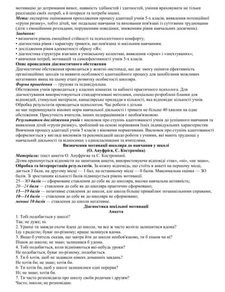 мотивацію до дотримання вимог, наявність здібностей і здатностей, уміння враховувати не тільки
реалізацію своїх потреб, а й інтереси та потреби інших.
Мета: експертне оцінювання проходження процесу адаптації учнів 5-х класів; виявлення потенційної
«групи ризику», тобто дітей, чиє подальше навчання та виховання пов'язані із суттєвими труднощами
(діти з емоційними розладами, порушенням поведінки, зниженням рівня навчальних досягнень).
Завдання:
• визначити рівень емоційної стійкості та психологічного комфорту;
• діагностика рівня і характеру тривоги, що пов'язана зі шкільним навчанням.
• дослідження рівня адекватності образу «Я»;
• діагностика структури взаємин в учнівському колективі, виявлення «зірок» і «знехтуваних»;
• вивчення потреб, мотивацій та самоефективності учнів 5-х класів.
Опис проведення діагностичного обстеження
Діагностичне обстеження проводиться у жовтні-листопаді, що дає змогу оцінити ефективність
організаційних заходів та виявити особливості адаптаційного процесу для запобігання можливих
негативних явищ на цьому етапі розвитку особистості школяра.
Форма проведення — групова та індивідуальна.
Обстеження учнів проводиться у класних кімнатах та кабінеті практичного психолога. Для
діагностування використовуються стандартизовані методики, спеціально розроблені бланки для
відповідей, стимульні матеріали, канцелярське приладдя в кількості, яка відповідає кількості учнів.
Обробка результатів проводиться психологом. Час роботи з дітьми
не має перевищувати вікових норм навчальної діяльності і тривати не більше 40 хвилин на одне
обстеження. Присутність вчителів, інших педпрацівників є необов'язковою.
Результатом дослідження учнів є висновок про ступінь адаптованості учнів до успішного навчання та
виявлення дітей «групи ризику», зроблений на основі порівняння їхніх індивідуальних характеристик
Вивчення процесу адаптації учнів 5 класів з віковими нормативами. Висновок про ступінь адаптованості
оформлюється у вигляді висновків та рекомендацій щодо роботи з учнями, які мають труднощі у
навчальній діяльності та відносинах з однокласниками та вчителями.
Визначення мотивації школяра до навчання у школі
(О. Ануфрієв, С. Костроміна)
Матеріали: текст анкети О. Ануфрієва та С. Костроміної.
Дітям пропонується відповісти на запитання анкети, використовуючи відповіді «так», «ні», «не знаю»,
Обробка та інтерпретація результатів. За кожну відповідь, що стоїть в анкеті на першому місці,
дається 3 бали, на другому місці — 1 бал, на останньому місці — 0 балів. Максимальна оцінка — ЗО
балів. Зі зростанням кількості балів підвищується рівень мотивації.
25—ЗО балів — сформоване ставлення до себе як до школяра, висока навчальна активність;
20—24 бали — ставлення до себе як до школяра практично сформовано;
15—19 балів — позитивне ставлення до школи, але школа більше приваблює позашкільними справами;
10—14 балів — ставлення до себе як до школяра не сформовано;
менше 10 балів — ставлення до школи негативне.
Діагностика шкільної мотивації
Анкета
1. Тобі подобається у школі?
Так; не дуже; ні.
2. Уранці ти завжди охоче йдеш до школи, чи все ж часто волієш залишитися вдома?
Іду з радістю; буває по-різному; краще залишуся вдома.
3. Якщо б учитель сказав, що завтра йти до школи необов'язково, ти б пішов чи ні?
Пішов до школи; не знаю; залишився б удома.
4. Тобі подобається, коли відміняються які-небудь уроки?
Не подобається, буває по-різному, подобається.
5. Ти б хотів, щоб не задавали ніяких домашніх завдань?
Не хотів би; не знаю; хотів би.
6. Ти хотів би, щоб у школі залишилися одні перерви?
Ні; не знаю; хотів би.
7. Ти часто розповідаєш про школу своїм родичам і друзям?
Часто; інколи; не розповідаю.
 