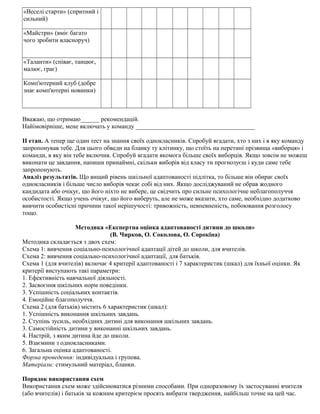 «Веселі старти» (спритний і
сильний)
«Майстри» (вміє багато
чого зробити власноруч)
«Таланти» (співає, танцює,
малює, грає)
Комп'ютерний клуб (добре
знає комп'ютерні новинки)
Вважаю, що отримаю______ рекомендацій.
Найімовірніше, мене включать у команду ______________________________________
II етап. А тепер ще один тест на знання своїх однокласників. Спробуй вгадати, хто з них і в яку команду
запропонував тебе. Для цього обведи на бланку ту клітинку, що стоїть на перетині прізвища «виборця» і
команди, в яку він тебе включив. Спробуй вгадати якомога більше своїх виборців. Якщо зовсім не можеш
виконати це завдання, напиши принаймні, скільки виборів від класу ти прогнозуєш і куди саме тебе
запропонують.
Аналіз результатів. Що вищий рівень шкільної адаптованості підлітка, то більше він обирає своїх
однокласників і більше число виборів чекає собі від них. Якщо досліджуваний не обрав жодного
кандидата або очікує, що його ніхто не вибере, це свідчить про сильне психологічне неблагополуччя
особистості. Якщо учень очікує, що його виберуть, але не може вказати, хто саме, необхідно додатково
вивчити особистісні причини такої нерішучості: тривожність, невпевненість, побоювання розголосу
тощо.
Методика «Експертна оцінка адаптованості дитини до школи»
(В. Чирков, О. Соколова, О. Сорокіна)
Методика складається з двох схем:
Схема 1: вивчення соціально-психологічної адаптації дітей до школи, для вчителів.
Схема 2: вивчення соціально-психологічної адаптації, для батьків.
Схема 1 (для вчителів) включає 4 критерії адаптованості і 7 характеристик (шкал) для їхньої оцінки. Як
критерії виступають такі параметри:
1. Ефективність навчальної діяльності.
2. Засвоєння шкільних норм поведінки.
3. Успішність соціальних контактів.
4. Емоційне благополуччя.
Схема 2 (для батьків) містить 6 характеристик (шкал):
1. Успішність виконання шкільних завдань.
2. Ступінь зусиль, необхідних дитині для виконання шкільних завдань.
3. Самостійність дитини у виконанні шкільних завдань.
4. Настрій, з яким дитина йде до школи.
5. Взаємини з однокласниками.
6. Загальна оцінка адаптованості.
Форма проведення: індивідуальна і групова.
Матеріали: стимульний матеріал, бланки.
Порядок використання схем
Використання схем може здійснюватися різними способами. При одноразовому їх застосуванні вчителя
(або вчителів) і батьків за кожним критерієм просять вибрати твердження, найбільш точне на цей час.
 