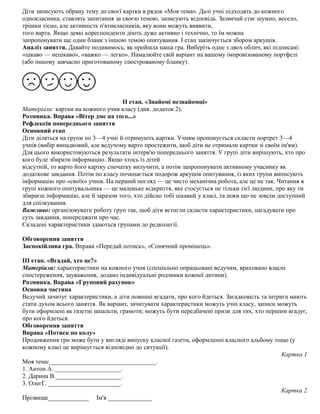 Діти записують обрану тему до своєї картки в рядок «Моя тема». Далі учні підходять до кожного
однокласника, ставлять запитання за своєю темою, записують відповідь. Зазвичай стає шумно, весело,
трішки тісно, але активність п'ятикласників, яку вони можуть виявити,
того варта. Якщо деякі кореспонденти діють дуже активно і технічно, то їм можна
запропонувати ще один бланк з іншою темою опитування. І етап закінчується збором аркушів.
Аналіз заняття. Давайте подивимось, як пройшла наша гра. Виберіть одне з двох облич, які підписані:
«цікаво — нецікаво», «важко — легко». Намалюйте свій варіант на вашому імпровізованому портфелі
(або іншому завчасно приготованому ілюстрованому бланку).
ІІ етап. «Знайомі незнайомці»
Матеріали: картки на кожного учня класу (див. додаток 2).
Розминка. Вправа «Вітер дме на того...»
Рефлексія попереднього заняття
Основний етап
Діти діляться на групи по 3—4 учні й отримують картки. Учням пропонується скласти портрет 3—4
учнів (вибір випадковий, але ведучому варто простежити, щоб діти не отримали картки зі своїм ім'ям).
Для цього використовуються результати інтерв'ю попереднього заняття. У групі діти вирішують, хто про
кого буде збирати інформацію. Якщо хтось із дітей
відсутній, то варто його картку спочатку вилучити, а потім запропонувати активному учаснику як
додаткове завдання. Потім по класу починається подорож аркушів опитування, із яких групи виписують
інформацію про «своїх» учнів. На перший погляд — це чисто механічна робота, але це не так. Читання в
групі кожного опитувальника — це маленьке відкриття, яке стосується не тільки тієї людини, про яку ти
збираєш інформацію, але й заразом того, хто дійсно тобі цікавий у класі, та поки що не зовсім доступний
для спілкування.
Важливо: організовувати роботу груп так, щоб діти встигли скласти характеристики, нагадувати про
суть завдання, попереджати про час.
Складені характеристики здаються групами до редколегії.
Обговорення заняття
Заспокійлива гра. Вправа «Передай потиск», «Сонячний промінець».
III етап. «Вгадай, хто це?»
Матеріали: характеристики на кожного учня (спеціально опрацьовані ведучим, враховано власні
спостереження, зауваження, додано індивідуальні родзинки кожної дитини).
Розминка. Вправа «Груповий рахунок»
Основна частина
Ведучий зачитує характеристики, а діти повинні вгадати, про кого йдеться. Загадковість та інтрига мають
стати духом всього заняття. Як варіант, зачитувати характеристики можуть учні класу, записи можуть
бути оформлені як газетні шпальти, грамоти; можуть бути передбачені призи для тих, хто першим вгадує,
про кого йдеться.
Обговорення заняття
Вправа «Потиск по колу»
Продовження гри може бути у вигляді випуску класної газети, оформленні класного альбому тощо (у
кожному класі це вирішується відповідно до ситуації).
Картка 1
Моя тема:__________________________________.
1. Антон А. _____________________.
2. Дарина В._____________________.
3. ОлегГ. _______________________.
Картка 2
Прізвище_____________ Ім'я ______________
 