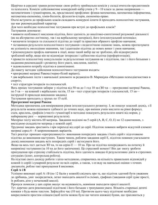 Щорічно в середині травня розпочинає свою роботу приймальна комісія у складі вчителів-предметників
та психолога. Комісія здійснюватиме конкурсний набір учнів у 9—10 класи за двома напрямками —
математичним і гуманітарним, як, представлені профілями: фізика-математика, математика-інформатика,
математика-економіка, хімія-біологія, філологія-історія, економіка-право.
Охочі вступити до профільних класів складають конкурсні іспити й проходять психологічне тестування,
що має рекомендаційний характер.
Для чого необхідне психологічне тестування при вступі до профільних класів?
Тестування допомагає:
• виявити особливості мислення підлітка, його здатність до аналітико-синтетичної розумової діяльності
(як на абстрактно-логічному, так і на вербальному матеріалі), його інтелектуальний потенціал;
• визначити інтереси та схильності підлітка до теорії та практики обраного профілю навчання;
• зіставивши результати психологічного тестування з педагогічною оцінкою знань, можна прогнозувати
як успішність оволодіння знаннями, так і адаптацію підлітка до нових вимог і умов навчання;
• рекомендувати профіль навчання в ліцеї, якщо такий вибір ще не зроблено, або відкоригувати
зроблений вибір, якщо він не відповідає інтересам і здібностям підлітка (профорієнтація);
• провести психологічну консультацію за результатами тестування як з підлітком, так і з його батьками з
наданням рекомендацій з розвитку його уваги, мислення, пам'яті;
• задовольнити потребу підлітка в самопізнанні.
До пакету методик здійснення психологічного тестування входять:
• прогресивні матриці Равена (чорно-білий варіант);
• два вербальних тести з навчальної допомоги за редакцією В. Марищука «Методики психодіагностики в
спорті»;
• тест структури інтересів та схильностей.
Весь процес тестування забирає у підлітка від 50 хв до 1 год 10 хв (ЗО хв — прогресивні матриці Равена,
по 5 хв — на кожний з вербальних тестів, 15 хв—тест структури інтересів і схильностей, 15 хв—
інструкції й приклади виконання завдань).
Тестування проходить у групах по 15 осіб.
Прогресивні матриці Равена
Методика призначена для вимірювання рівня інтелектуального розвитку. І, як показує власний досвід, з її
результатів можна оцінювати здібності до точних наук, про вміння учнів мислити на рівні формул,
схем, креслень, графіків («чисті» гуманітарії в методиці показують результати нижчі від норми, у
найкращому разі — нормативні результати).
Матеріал тесту містить 60 матриць. Завдання поділені на 5 серій (А, В, С, О, Е) по 12 однотипних, з
висхідною складністю матриць у кожній серії.
Труднощі завдань зростають і при переході від серії до серії. Підліток повинен вибрати відсутній елемент
матриці серед 6—8 запропонованих варіантів.
Тест реалізує принцип «прогресивності»: виконання попередніх завдань і їхніх серій є підготовкою
підлітка до виконання наступних. Таким чином, роблячи завдання серії Е, підліток повинен узагальнити
досвід виконання завдань всіх попередніх серій і застосувати його.
Якщо на весь тест дається ЗО хв, то на серію Е — 10 хв. Про це підлітка попереджають на початку й
наприкінці тестування (за 10 хв до його закінчення). Це стресовий момент! Він дає змогу зробити
припущення про стресову стабільність підлітка, його здатність швидко й результативно діяти в стресових
ситуаціях (іспит, контрольна робота).
На підставі свого досвіду роботи з цією методикою, спираючись на кількість правильних відповідей у
кожній із серій і сумарний результат по всіх серіях, а також, з огляду на навчальні оцінки з точних
дисциплін, роблю такі припущення й висновки.
Серії А і В
Успішно виконані серії А і В (по 12 балів у кожній) свідчать про те, що підліток здатний бути уважним
до дрібниць, уміє зосередитися, легко знаходить аналогії в схемах, графіках (завдання серії дуже прості,
їх роблять діти у початковій школі).
Пропуск помилок у цих серіях вказує на неуважність, невміння знаходити прості аналогії.
Тут доречно дати рекомендації підліткові і його батькам з тренування уваги. Візьміть старенькі дитячі
книжки з будь-яким текстом. Зафіксуйте час (10 хв). Протягом цього часу підліткові необхідно
викреслювати простим олівцем (щоб потім можна було ще читати книжки) букви, що трапляються у
 