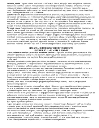 Високий рівень. Першокласник позитивно ставиться до школи, висунуті вимоги сприймає адекватно;
навчальний матеріал засвоює легко; глибоко і повною мірою опановує матеріал програми, розв'язує
ускладнені задачі; старанний, уважно слухає вказівки та пояснення; проявляє сильний інтерес до
самостійної навчальної роботи, готується до всіх уроків, суспільні доручення виконує охоче і сумлінно,
має в класі сприятливе статусне положення.
Середній рівень. Першокласник позитивно ставиться до школи, її відвідування не викликає у нього
негативних переживань, він розуміє навчальний матеріал, якщо вчитель викладає його докладно, засвоює
основний зміст навчальних програм, самостійно розв'язує типові задачі, зосереджений і уважний при
виконанні завдань, доручень, вказівок дорослого, але під його контролем; буває зосереджений тільки
тоді, коли займається чимось для нього цікавим, готується до уроків і домашнє завдання робить майже
завжди, суспільні доручення виконує сумлінно, товаришує з багатьма однокласниками.
Низький рівень. Першокласник негативно або індиферентне ставиться до школи, нерідко скаржиться на
здоров'я, має поганий, пригнічений настрій, порушення поведінки, матеріал, який пояснює
вчитель,засвоює фрагментарне, самостійна робота з підручником дається важко,при виконанні
самостійних навчальних завдань не проявляє інтересу, до уроків готується нерегулярно, йому необхідний
постійний контроль, систематичні нагадування та спонукання з боку вчителів і батьків, зберігає
працездатність і увагу при довгих паузах; для розуміння нового матеріалу потребує значної навчальної
допомоги вчителя і батьків, суспільні доручення виконує під контролем, без особливого бажання,
пасивний, близьких друзів не має, знає за іменами та прізвищами лише частину однокласників.
ПРОБЛЕМИ ПСИХОЛОГІЧНОЇ ГОТОВНОСТІ
ДИТИНИ ДО НАВЧАННЯ В ШКОЛІ
Психологічна готовність дитини до навчання в школі — предмет постійної уваги психологів. Від
успішного розв'язання цієї проблеми залежить адаптація дитини до шкільного життя, оволодіння нею
навчальною діяльністю і, як наслідок, формування всебічно розвиненої
особистості.
За останні роки психологами проведено багато досліджень, спрямованих на виявлення особистісного
потенціалу дітей шести- і семирічного віку. Результати показали, що шестирічні діти мають більші
фізичні та пізнавальні здібності, відносно вищу чутливість до навчання.
Проте доводиться враховувати, що вони вирізняються підвищеною збудливістю, емоційністю, досить
швидкою втомлюваністю, нестійкістю уваги, ситуативністю поведінки.
Вступ до школи і початковий період навчання викликають перебудування всього способу життя та
діяльності дитини. Цей період однаково важкий для дітей, які вступають до школи і в 6, і в 7 років.
Спостереження фізіологів, психологів, педагогів показують, що серед першокласників є діти, які через
індивідуальні психологічні особливості важко адаптуються
до нових умов, лише частково можуть упоратися (або не можуть зовсім) з розкладом роботи та
навчальною програмою.
Дитина, яка вступає до школи, повинна бути зрілою у фізіологічному та соціальному сенсі, повинна
досягти відповідного рівня розумового та емоційного розвитку. Навчальна діяльність потребує
відповідного рівня знань про довколишній світ, сформованості елементарних понять.
Дитина повинна вміти узагальнювати та диференціювати предмети і явища, планувати свою діяльність та
здійснювати самоконтроль. Важливе позитивне ставлення до навчання, здатність до саморегуляції
поведінки, вияв вольових зусиль для виконання поставлених завдань. Не менш важливі і навички
розмовного спілкування, розвинена дрібна моторика
рук, зорово-рухова координація.
Перші п'ять років життя дитини дослідники називають «роками чудес». Закладені у цей час емоційне
ставлення до життя, до людей, наявність або відсутність стимулів до інтелектуального розвитку
справляють вагомий вплив на всю подальшу поведінку і спосіб мислення людини.
Важливим соціальним інститутом у цей період розвитку дитини є сім'я. Батьки є першими вихователями
дітей в сім'ї. Приклад батьків — найкраща школа для дітей. Вивчення соціально-психологічних
характеристик низки сімей дітей-дошкільнят дало змогу виділити кілька груп:
• з демократичним стилем спілкування і відносин (близько 23 %); діти з цих сімей часто виявляють
ділове співпереживання, доброзичливість, колективістське спрямовані.
 
