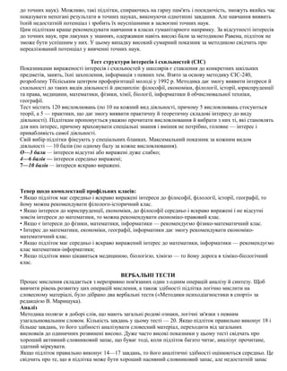 до точних наук). Можливо, такі підлітки, спираючись на гарну пам'ять і посидючість, зможуть якийсь час
показувати непогані результати в точних науках, виконуючи однотипні завдання. Але навчання виявить
їхній недостатній потенціал і зробить їх неуспішними в засвоєнні точних наук.
Цим підліткам краще рекомендувати навчання в класах гуманітарного напрямку. За відсутності інтересів
до точних наук, при лакунах у знаннях, одержавши навіть високі бали за методикою Равена, підліток не
зможе бути успішним у них. У цьому випадку високий сумарний показник за методикою свідчить про
нереалізований потенціал у вивченні точних наук.
Тест структури інтересів і схильностей (СІС)
Показниками вираженості інтересів і схильностей у школярів є ставлення до конкретних шкільних
предметів, занять, їхні захоплення, інформація з певних тем. Взято за основу методику СІС-240,
розроблену Тбіліським центром профорієнтації молоді у 1992 р. Методика дає змогу виявити інтереси й
схильності до таких видів діяльності й дисциплін: філософії, економіки, філології, історії, юриспруденції
та права, медицини, математики, фізики, хімії, біології, інформатики й обчислювальної техніки,
географії.
Тест містить 120 висловлювань (по 10 на кожний вид діяльності, причому 5 висловлювань стосуються
теорії, а 5 — практики, що дає змогу виявити практичну й теоретичну складові інтересу до виду
діяльності). Підліткам пропонується уважно прочитати висловлювання й вибрати з них ті, які становлять
для них інтерес, причому враховувати спеціальні знання і вміння не потрібно, головне — інтерес і
привабливість самої діяльності.
Свій вибір підлітки фіксують у спеціальних бланках. Максимальний показник за кожним видом
діяльності — 10 балів (по одному балу за кожне висловлювання).
О—3 бали — інтереси відсутні або виражені дуже слабко;
4—6 балів — інтереси середньо виражені;
7—10 балів — інтереси яскраво виражені.
Тепер щодо комплектації профільних класів:
• Якщо підліток має середньо і яскраво виражені інтереси до філософії, філології, історії, географії, то
йому можна рекомендувати філолого-історичний клас.
• Якщо інтереси до юриспруденції, економіки, до філософії середньо і яскраво виражені і не відсутні
зовсім інтереси до математики, то можна рекомендувати економіко-правовий клас.
• Якщо є інтереси до фізики, математики, інформатики — рекомендуємо фізико-математичний клас.
• Інтерес до математики, економіки, географії, інформатики дає змогу рекомендувати економіко-
математичний клас.
• Якщо підліток має середньо і яскраво виражений інтерес до математики, інформатики — рекомендуємо
клас математики-інформатики;
• Якщо підліток явно цікавиться медициною, біологією, хімією — то йому дорога в хіміко-біологічний
клас.
ВЕРБАЛЬНІ ТЕСТИ
Процес мислення складається з нерозривно пов'язаних один з одним операцій аналізу й синтезу. Щоб
вивчити рівень розвитку цих операцій мислення, а також здібності підлітка логічно мислити на
словесному матеріалі, було дібрано два вербальні тести («Методики психодіагностики в спорті» за
редакцією В. Марищука).
Аналіз
Методика полягає в доборі слів, що мають загальні родові ознаки, логічні зв'язки з певним
узагальнювальним словом. Кількість завдань у цьому тесті — 20. Якщо підліток правильно виконує 18 і
більше завдань, то його здібності аналізувати словесний матеріал, переходити від загальних
висновків до одиничних розвинені високо. Дуже часто високі показники у цьому тесті свідчать про
хороший активний словниковий запас, що буває тоді, коли підліток багато читає, аналізує прочитане,
здатний міркувати.
Якщо підліток правильно виконує 14—17 завдань, то його аналітичні здібності оцінюються середньо. Це
свідчить про те, що в підлітка може бути хороший пасивний словниковий запас, але недостатній запас
 