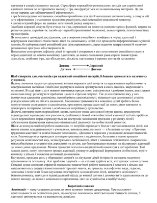 навчання в спеціалізованому закладі. Серед форм корекційно-розвивальних заходів для сприятливої
адаптації дитини до інтернатного закладу є гра, яка ґрунтується не па навчальному матеріалі. Це дає
низку переваг для забезпечення її ефективності:
• гра безпосередньо мотивована, емоційно приваблива для дітей молодшого шкільного віку, а тому в ній
діти ефективніше і з меншими зусиллями реалізують свої потенційні можливості розвитку;
• дитині в ігровій формі не заважає негативний досвід минулого.
Засобами корекції можуть бути етюди та ігри, спрямовані на розвиток психомоторних функцій, вправи на
розвиток уваги, сприйняття; засоби арт-терапії (проективний малюнок), лялькотерапія, психогімнастика,
музикотрапія.
Як показують проведені дослідження, для створення емоційного комфорту в період адаптації і
корегування емоційних станів таких дітей та «новеньких» дітей слід проводити диференційовані музичні
заняття, бо найтриваліший емоційний стан діти переживають, переглядаючи театралізовані й музично-
розважальні програми або створюючи їх.
Подоланню сенсорного дефіциту дітей інтернатів і створенню в них позитивного емоційного стану в
період адаптації до нового колективу однолітків, до нових соціальних умов сприяє також ігрова
діяльність, особливо ігри, що збільшують кількість тактильних і зорових контактів за схемою:
Дитина Дорослий
Дитина Дитина
Щоб створити для учасників гри належний емоційний настрій, її бажано проводити в музичному
супроводі.
Велике значення надається тренуванню вміння виражати свої почуття та переживання вербальними та
невербальними засобами. Необхідно формувати вміння орієнтуватися в своїх емоціях, закріплювати
позитивні. В ході занять діти повинні навчитися продуктивно спілкуватися і довіряти іншим; аналізувати
свою поведінку; розв'язувати проблеми і долати стресові ситуації. Так до підліткового віку у них
формується адекватна самооцінка, певний рівень самосвідомості; підвищується самоповага і ступінь
усвідомлення себе як об'єкта діяльності. Зменшення тривожності в поведінці дітей зробить більш
продуктивним спілкування з однолітками, прискорить процес адаптації до нових умов навчання та
прискорить інтеграцію дитини з особливими потребами у суспільство.
До речі, програму психокорекційних занять психолог пише для кожної групи заново, враховуючи
індивідуальні характеристики учасників, особливості їхньої міжособистісної взаємодії та їхніх проблем.
Зміст корекційних вправ спрямовується на поступове заповнення прогалин у розвитку дітей і
забезпечення формування навчально-пізнавальної діяльності та особистісний розвиток.
Що ж до консультаційної роботи психолога, то потрібно проводити бесіди з метою виявлення дітей, які
мають ознаки дезадаптованості з учителями, вихователями, по змозі — з батьками на тему: «Причини
труднощів адаптації та шляхи їхнього подолання», «Допомога дорослих у подоланні дезадаптованості»
та ін. Рекомендується проводити семінари-практикуми з педагогами, батьками з метою кращого
розуміння особливостей віку, індивідуальних особливостей дітей з ознаками дезадаптації, покращення
міжособистісних стосунків між дорослими та дітьми, що безпосередньо впливає на хід процесу адаптації
до нових умов середовища. Можна провести психолого-педагогічний консиліум з цієї проблеми. Такі
заходи дають змогу полегшити процес адаптації, уникнути деформації формування особистості, втрати
контакту з дітьми і зниження мотивації до навчання.
Безумовно, провідна роль у збереженні здоров'я та лікування дітей інтернатів належить медичним
працівникам та психологу. Але проблема здоров'я — це спільна турбота всіх, хто працює з цими дітьми.
Стислий огляд основних стратегій психолого-педагогічної роботи психолога і педагога з дітьми, що
направляються у спеціалізовані школи-інтернати і мають, як правило, психофізичні вади, гадаємо,
допоможе і педагогам більш вдумливо спостерігати за поведінкою дітей, визначати особливості
їхнього розвитку, знаходити індивідуальний підхід до кожної дитини і допомогти їм адаптуватися як до
нового закладу, до нового соціального середовища, так і до суспільства в майбутньому.
Короткий словник
Адаптація — пристосування дитини до умов та вимог нового середовища. Її результатом є
пристосованість як особистісна риса, що виступає показником життєвої компетентності дитини, її
здатності орієнтуватися та впливати на довкілля.
 