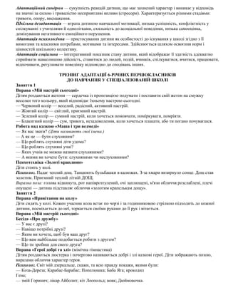 Адаптаційний синдром — сукупність реакцій дитини, що має захисний характер і виникає у відповідь
на значні за силою і тривалістю несприятливі впливи (стресори). Характеризується різними стадіями:
тривоги, опору, виснаження.
Шкільна дезадаптація — втрата дитиною навчальної мотивації, низька успішність, конфліктність у
спілкуванні з учителями й однолітками, схильність до асоціальної поведінки, низька самооцінка,
домінування негативного емоційного порушення.
Адаптація психологічна — пристосування дитини як особистості до існування у школі згідно з її
вимогами та власними потребами, мотивами та інтересами. Здійснюється шляхом освоєння норм і
цінностей шкільного колективу.
Адаптація соціальна — інтегративний показник стану дитини, який відображає її здатність адекватно
сприймати навколишню дійсність, ставитися до людей, подій, вчинків, спілкуватися, вчитися, працювати,
відпочивати, регулювати поведінку відповідно до сподівань інших.
ТРЕНІНГ АДАПТАЦІЇ 6-РІЧНИХ ПЕРШОКЛАСНИКІВ
ДО НАВЧАННЯ У СПЕЦІАЛІЗОВАНІЙ ШКОЛІ
Заняття 1
Вправа «Мій настрій сьогодні»
Дітям роздаються жетони — сердечка із пропозицією подумати і поставити свій жетон на смужку
веселки того кольору, який відповідає їхньому настрою сьогодні.
— Червоний колір — веселий, радісний, активний настрій.
— Жовтий колір — світлий, приємний настрій.
— Зелений колір — сумний настрій, коли хочеться помовчати, поміркувати, помріяти.
— Блакитний колір — сум, тривога, незадоволення, коли хочеться плакати, або ти погано почуваєшся.
Робота над казкою «Маша і три ведмеді»
— Як вас звати? (Діти називають свої імена.)
— А як це — бути слухняним?
— Що роблять слухняні діти удома?
— Що роблять слухняні учні?
— Яких учнів не можна назвати слухняними?
— А якими ви хочете бути: слухняними чи неслухняними?
Психотехніка «Золоті краплини»
Діти стоять у колі.
Психолог. Падає теплий дощ. Танцюють бульбашки в калюжах. З-за хмари визирнуло сонце. Дощ став
золотим. Приємний теплий літній ДОЩ.
Виразна поза: голова відкинута, рот напіврозтулений, очі заплющені, м'язи обличчя розслаблені, плечі
опущені — дитина підставляє обличчя «золотим крапелькам дощу».
Заняття 2
Вправа «Привітання по колу»
Діти сидять у колі. Кожен учасник кола встає по черзі і за годинниковою стрілкою підходить до кожної
дитини, посміхається до неї, торкається своїми руками до її рук і вітається.
Вправа «Мій настрій сьогодні»
Бесіда «Про дружбу»
— У вас є друзі?
— Навіщо потрібні друзі?
— Яким ви хочете, щоб був ваш друг?
— Що вам найбільше подобається робити з другом?
— Що ти зробиш для свого друга?
Вправа «Герої добрі та злі» (мімічна гімнастика)
Дітям роздаються люстерка і почергово називаються добрі і злі казкові герої. Діти зображають позою,
виразами обличчя характер героя.
Психолог. Світ мій дзеркальце, скажи, та всю правду покажи, якими були:
— Коза-Дереза; Карабас-Барабас; Попелюшка; Баба Яга; крокодил
Гена;
— змій Горинич; лікар Айболит; кіт Леопольд; вовк; Дюймовочка.
 