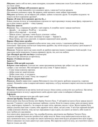 Підсумок: уявіть собі на мить, яким похмурим, холодним і невеселим стало б усе навколо, якби раптом
усі стали злими.
Арт-терапія «Вибери собі казкового друга»
Психолог. А тепер намалюйте того казкового друга, з яким ви б хотіли дружити.
Діти малюють казкового героя. Як правило, вони малюють лише добрих персонажів.
Підсумок: як бачите, всі ви обрали собі добрих, чуйних та веселих друзів. Та потрібно подумати: чи
можете ви бути хорошими друзями?..
Вправа «Я можу бути хорошим другом, бо...»
Кожен учасник по колу за годинниковою стрілкою по черзі продовжує подану вище фразу, передаючи з
рук в руки символ дружби — м'яку іграшку.
Підсумок заняття
Психолог. Так, у справжньої дружби є свої секрети, їх потрібно знати і завжди пам'ятати:
— Дружба — як дзеркало. Розіб'єш — не склеїш.
— Друга в біді виручай — не кидай.
— Завжди ділись з друзями, і вони будуть ділитися з тобою.
— Якщо друг довірив тобі свою таємницю чи секрет — бережи їх.
— Якщо бачиш, що хтось самотній, то першим запропонуй свою дружбу.
Вправа «Павутинка дружби»
Діти по черзі передають яскравий клубок ниток тому, кому хочуть, і одночасно роблять йому
комплімент. При цьому сплітається «павутинка дружби», яку потім кладуть на підлогу і розглядають її
цікавий і химерний малюнок.
Психолог. Тепер ви знаєте ще один спосіб, як зробити приємне іншим і покращити їхній настрій. А ця
павутинка своїм візерунком з'єднала справжніх друзів, тих, кого ви любите.
Гра «Подаруй другові листівку» (соціометрія)
Результати гри заносяться до протоколу.
Вправа «Усмішка по колу»
Заняття З
Вправа «Мій настрій сьогодні»
Вступне слово ведучого. Сьогодні ми з вами продовжимо розмову про добро і зло, про те, що таке
«добре», а що «погано». Ми повторимо про силу слова. У народі кажуть:
— Слово чемне кожному приємне.
— Добре слово всі двері відчиняє.
— Добре слово лікує, а зле ранить.
— Як ви розумієте ці слова ? Чому так говорять?
Вправа «Дерево Ввічливості»
Психолог. Давайте виростимо «дерево Ввічливості» (на стіні висить зроблене заздалегідь з картону
дерево). Називайте слова та вирази ввічливого звертання, а я буду малювати окремі листочки на кожний
з гілок.
Гра «Квітка побажань»
Психолог. Подивіться на цю квітку (ведучий показує дітям квітку,заздалегідь ним зроблену). Цю квітку
ви передаватимете по колу і даруватимете своїм друзям гарні слова та найкращі побажання.
Рефлексія
— Чи було вам приємно чути про себе гарні слова?
«Казка про Країну Теплого Пуху»
Багато років тому була на білому світі Країна Теплого Пуху. У цій країні всі жителі були завжди веселі і
щасливі. У кожного з них була маленька торбинка з пухом. Коли їм ставало сумно, вони діставали трохи
пуху, який відразу зігрівав їх, і їм ставало на серці тепло, приємно, весело і легко. Жителі країни Пуху
завжди ділилися ним один з одним, ніби дарували теплі, ніжні, лагідні слова. У всіх був хороший настрій
і добрі усміхнені обличчя, тому що пух передавався із рук в руки, від одного до іншого, ніби ходив по
колу і робив усіх щасливими.
Але одного разу трапилося лихо. Зла, недобра Колючка, пролітаючи над Країною Теплого Пуху,
задумала посварити її жителів і розбити їхні добрі почуття. Вона стала нашіптувати всім на вухо, що
пуху залишилося мало, і що скоро він зовсім закінчиться, якщо вони будуть роздавати його всім підряд.
Жителі злякалися і не стали давати пух один одному. Він перестав ходити по колу, всі стали його ховати і
берегли тільки для себе.
 
