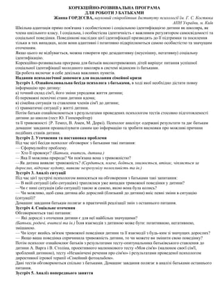 КОРЕКЦІЙНО-РОЗВИВАЛЬНА ПРОГРАМА
ДЛЯ РОБОТИ 3 БАТЬКАМИ
Жанна ГОРДЄЄВА, науковий співробітник Інституту психології їм. Г. С. Костюка
АПН України, м. Київ
Шкільна адаптація прямо пов'язана з особистісною і соціальною ідентифікацією дитини як школяра, як
члена шкільного класу. І соціальна, і особистісна ідентичність є важливим регулятором самосвідомості та
соціальної поведінки. Поведінкові наслідки цієї ідентифікації призводять до її підтримки та посилення
тільки в тих випадках, коли вони адаптивні і позитивно підкріплюються самою особистістю та значущим
оточенням.
Якщо цього не відбувається, можна говорити про дезадаптивну (неуспішну, негативну) соціальну
ідентифікацію.
Корекційно-розвивальна програма для батьків високотривожних дітей вирішує питання успішної
соціальної ідентифікації молодшого школяра в системі відносин із батьками.
Ця робота включає в себе декілька важливих пунктів.
Надання психологічної допомоги для подолання сімейної кризи
Зустріч 1. Ознайомлювальна бесіда психолога з батьками, в ході якої необхідно дістати повну
інформацію про дитину:
а) точний склад сім'ї, його зміни упродовж життя дитини;
б) переважні психічні стани дитини вдома;
в) сімейна ситуація та ставлення членів сім'ї до дитини;
г) травматичні ситуації у житті дитини.
Потім батьки ознайомлюються з результатами проведених психологом тестів стосовно підготовленості
дитини до школи (тест Ю. Гіппенрейтер)
та її тривожності {Р. Темпл, В. Амен, М. Доркі). Психолог аналізує одержані результати та дає батькам
домашнє завдання проаналізувати самим цю інформацію та зробити висновки про можливі причини
подібних станів дитини.
Зустріч 2. Уточнення та постановка проблеми
Під час цієї бесіди психолог обговорює з батьками такі питання:
— Сформулюйте проблему.
— Хто її провокує? (Батьки, вчитель, дитина.)
— Яка її можлива природа? Чи пов'язана вона з тривожністю?
—Як дитина виявляє тривожність? (Сердиться, плаче, боїться, хвилюється, втікає, чіпляється за
дорослих, відчуває нудоту, виявляє незрозумілу полохливість та ін.)
Зустріч 3. Аналіз ситуації
Під час цієї зустрічі психологом виносяться на обговорення з батьками такі запитання:
— В якій ситуації (або ситуаціях) траплялися уже випадки тривожної поведінки у дитини?
—Чи є нині ситуація (або ситуації) такою ж самою, якою вона була колись?
— Чи можливо, щоб сама дитина або дорослий (близький до дитини) вніс певні зміни в ситуацію
(ситуації)?
Домашнє завдання батькам полягає в практичній реалізації змін з останнього питання.
Зустріч 4. Соціальне оточення
Обговорюються такі питання:
— Які дорослі з оточення дитини є для неї найбільш значущими?
(Батьки, родичі, вчителі та ін.) Їхня взаємодія з дитиною може бути: позитивною, негативною,
змішаною.
— Чи існує якийсь зв'язок тривожної поведінки дитини та її взаємодії з будь-ким зі значущих дорослих?
— Якщо ваша поведінка спричинила тривожність дитини, то чи можете ви змінити свою поведінку?
Потім психолог ознайомлює батьків з результатами тесту-опитунальника батьківського ставлення до
дитини А. Варга і В. Століна, проективного малюнкового тесту «Моя сім'я» (малюнок своєї сім'ї,
зроблений дитиною), тесту «Незакінчені речення про сім'ю» і результатами проведеної психологом
директивної ігрової терапії «Сімейний фотоальбом».
Дані тестів обговорюються спільно з батьками. Домашнє завдання полягає в аналізі батьками останнього
питання.
Зустріч 5. Аналіз попереднього заняття
 