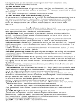 Батьки розповідають про свої висновки і можливі варіанти практичного застосування нових
поведінкових реакцій та настанов щодо дитини.
Зустріч 6. Настанови дитині
Батькам пропонуються запитання, які стосуються знання і розуміння внутрішнього світу своєї дитини:
— Чи усвідомлює дитина існування проблеми та чи вербалізує її? (Чи виносить вона проблему на спільне
обговорення?)
— Якщо дитина визнає проблему, то чи бажає вона що-небудь змінити?
Зустріч 7. Настанови дитині (проводиться спільно з дитиною)
Дитині ставляться ті ж самі запитання, що і на зустрічі 6. Причому батьки виступають у ролі слухачів, не
втручаючись у розмову психолога з дитиною. Потім зіставляються відповіді дитини і батьків. Далі
відбувається обговорення з батьками внутрішнього світу дитини (наскільки адекватним є уявлення
батьків про дитину), відповідей самої дитини та що нового дізналися батьки із бесіди дитини з
психологом.
Зміна батьківських настанов щодо дитини
Сюди належать методи зміни звичних схем мислення і настанов батьків щодо своїх дітей. Існують типові
схеми перекрученого мислення і неадекватних настанов щодо дітей.
Надузагальнення: коли із минулої невдачі дитини робляться висновки, що стосуються подібних
ситуацій в теперішньому або майбутньому. («Минулого разу вона (дитина) не змогла упоратися із
завданням і тепер не впорається».)
Мислення «все або нічого»: батьки беруть до уваги тільки екстремальні рішення або можливості.
(«Якщо вона (дитина) не зможе виконати це завдання, то взагалі не варто їй цього робити».)
Вибіркове сприйняття. Батьки бачать тільки недоліки своєї дитини. Вони акцентують увагу тільки на її
слабкостях та невдачах, а в чужих дітях бачать лише чесноти. («Вона (дитина) нічого не вміє, а от Вітя
вміє і те, і друге».)
Емоційне мислення. Всі події, особливо негативні, батько або мати співвідносять із собою. («У мене і
так не все гаразд, а ще й син двієчник і невдаха»).
Довільні або ірраціональні висновки. Батьки встановлюють залежність між подіями, логічно ніяк одна
з одною не пов'язаними. («Син не може за собою прибрати в кімнаті і в школі, отже, буде ледарем і
вчитиметься погано».)
Чеснотам протиставляються недоліки. На противагу кожній із чеснот дитини батьки відшуковують її
недоліки, в кожній позитивній події знаходять якийсь негативний елемент. Це мислення за схемою: «Так,
але...». («Хоч сьогодні моя дочка успішно впоралась з математикою, але взагалі математичні здібності у
неї слабкі».)
Директивне мислення. «Моя дитина повинна бути такою, якою я її хочу бачити. У неї не може бути
нічого такого, що б мені не подобалося».
Утопічні очікування. Коли очікування батьків стосовно своєї дитини бувають нереалістичними. («Моя
дитина повинна бути відмінником, найуспішнішою в класі і в школі. Всі учні та вчителі повинні вважати
мою дитину найрозумнішою. Вона не повинна припускатися жодної помилки».)
Необгрунтовані думки. Це швидкоплинні думки, що не с підсумком роздумів батьків, часто навіть
залишаються непомічені ними. Вони завжди виникають в певних ситуаціях і мають оцінний характер.
(«Це для сина неможливо. З цим він не впорається».)
Ці хибні схеми мислення та неадекватні уявлення батьків про свою дитину можуть бути змінені
психологом за допомогою свідомого когнітивного процесу під час наступних зустрічей.
Зустріч 8—9. Розпізнавання батьками виховних шаблонів і хибних настанов щодо своєї дитини
— Ознайомлення батьків з виховними шаблонами та хибними настановами.
— Які з перерахованих вище хибних стереотипів і настанов притаманні саме вам?
Якщо батькам важко одразу відповісти, то варто дати їм змогу проаналізувати схеми до наступної
зустрічі.
Зустріч 10—11. Вербалізація батьками власних стереотипів мислення
Для виявлення цих стереотипів і настанов психологу потрібно домагатися того, щоб батьки
формулювали їх у конкретній формі та від першої особи. («Я вважаю свого сина невдахою».)
Варто проаналізувати, в яких ситуаціях виявляються подібні настанови та чи не стали вони своєрідними
життєвими правилами, які теж потрібно вербалізувати.
Зустріч 12. Аналіз хибних настанов і стереотипів мислення
 