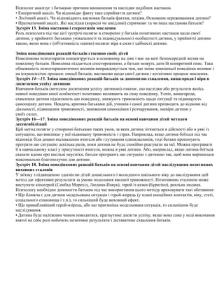 Психолог аналізує з батьками причини виникнення та наслідки подібних настанов.
• Емпіричний аналіз. Чи відповідає факту таке сприйняття дитини?
• Логічний аналіз. Чи відповідають висновки батьків фактам, подіям, Основним переживанням дитини?
• Прагматичний аналіз. Які наслідки (корисні чи шкідливі) спричиняє та чи інша настанова батьків?
Зустріч 13. Зміна настанов і стереотипів мислення
Роль психолога під час цієї зустрічі полягає в створенні у батьків позитивних настанов щодо своєї
дитини, у прийнятті батьками унікальності та індивідуальності особистості дитини, у прийнятті дитини
такою, якою вона є (об'єктивність оцінки) полягає віра в сили і здібності дитини.
Зміна поведінкових реакцій батьків стосовно своїх дітей
Поведінкова психотерапія концентрується в основному на діях і має на меті безпосередній вплив на
поведінку батьків. Поведінка піддається спостереженню, а батьки можуть дати їй конкретний опис. Така
обмеженість психотерапевтичних впливів виправдовується тим, що зміна зовнішньої поведінки впливає і
на інтрапсихічні процеси: емоції батьків, настанови щодо своєї дитини і когнітивні процеси мислення.
Зустріч 14—15. Зміна поведінкових реакцій батьків за допомогою схвалення, винагороди і віри в
досягнення успіху дитиною
Навчання батьків (методом досягнення успіху дитиною) означає, що наслідки або результати якоїсь
певної поведінки юної особистості позитивно впливають на саму поведінку. Успіх, винагорода,
схвалення дитини підсилюють цю поведінку, знижують тривожність щодо ситуації та підвищують
самооцінку дитини. Невдача, критика батьками дій, учинків і самої дитини призводять до відмови від
діяльності, підвищення тривожності, заниження самооцінки і розчарування, зневіри дитини у
своїх силах.
Зустріч 16—17. Зміна поведінкових реакцій батьків на основі навчання дітей методом
десенсибілізації
Цей метод полягає у створенні батьками таких умов, за яких дитина зіткнеться в дійсності або в уяві із
ситуацією, що викликає у неї підвищену тривожність і страх. Наприклад, якщо дитина боїться під час
відповіді біля дошки несхвалення вчителя або глузування однокласників, тоді батьки пропонують
програти цю ситуацію декілька разів, поки дитина не буде спокійно реагувати на неї. Можна програвати
її в навчальному класі у присутності вчителя, можна в уяві дитини. Або, наприклад, якщо дитина боїться
сказати вдома про шкільні неуспіхи, батьки програють цю ситуацію з дитиною так, щоб вона вирішилася
максимально благополучно для дитини.
Зустріч 18. Зміна поведінкових реакцій батьків на основі навчання дітей наслідування позитивних
виховних еталонів
У зв'язку з підвищеною здатністю дітей дошкільного і молодшого шкільного віку до наслідування цей
метод дає ефективні результати за умови подолання високої тривожності. Позитивним еталоном може
виступати кіногерой (Синбад Морехід, Людина-Павук), герой із казки (Буратіно), реальна людина.
Психологу необхідно допомогти батькам під час використання цього методу враховувати такі обставини:
• Що ближча є для дитини модельована ситуація і герой-взірець (у плані емоційних контактів, віку, статі,
соціального становища і т.п.), то сильніший буде виховний ефект.
• Що привабливіший герой-взірець, або що приємніша модельована ситуація, то сильнішим буде
наслідування.
• Дитина буде належним чином поводитися, прагнутиме досягти успіху, якщо вона сама у ході виконання
взятої на себе ролі побачить позитивні результати і діставатиме схвалення батьків.
 