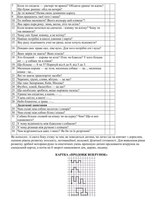 7 Коли ти снідаєш — увечері чи вранці? Обідаєш уранці чи вдень?
Що буває раніше: обід чи вечеря?
8 Де ти живеш? Назви свою домашню адресу.
9 Ким працюють твої тато і мама?
10 Ти любиш малювати? Якого кольору цей олівець"?
11 Яка зараз пора року: зима, весна, літо чи осінь?
12 Коли можна кататися на санчатах - взимку чи влітку? Чому ти
так вважаєш?
13 Чому сніг буває взимку, а не влітку?
14 Навіщо потрібні в школі дзвоник і парта?
15 Яку руку піднімають учні на уроці, коли хочуть відповісти?
16 Покажи своє праве око, ліве вухо. Для чого потрібні очі і вуха?
17 Яких звірів ти знаєш? Яких птахів?
18 Хто більший — корова чи коза? Птах чи бджола? У кого більше
ніг — у собаки чи в півня?
19 Що більше — 8 чи 5? Порахуй від 6 до 9, від 5 до 3.
20 Маленька корова — це теля, маленька собака — це..., маленька
кішка—це...
21 Які ти знаєш транспортні засоби?
22 Черешні, груші, сливи, яблука — це що?
23 Що таке Запоріжжя, Київ, Москва?
24 Футбол, хокей, баскетбол — це що?
25 Що необхідно зробити, якщо поріжеш палець?
26 Уранці ми снідаємо, а вдень — ...
27 Удень світло, а вночі —...
28 Небо блакитне, а трава —...
Додаткові запитання
29 Чим схожі між собою молоток і сокира?
30 Чим схожі між собою білка і кішка?
31 Собака більше схожий на кішку чи на курку? Чим? Що в них
однакового?
32 У чому відмінність між бджолою і собакою?
33 У чому різниця між ручкою і олівцем?
34 Чим відрізняються цвях і гвинт? Як би ти їх розрізнив?
Як психолог, зі свого боку стежу за тим, як поводиться дитина, чи легко іде на контакт з дорослим,
оцінюю рівень розвитку інтелекту, мотиваційної, вольової, фізичної готовності. Для виявлення рівня
розвитку дрібної моторики руки та кінетичних умінь пропоную дитині продовжити візерунок на
спеціальній картці, а потім на її звороті намалювати дім, дерево, людину.
КАРТКА «ПРОДОВЖ ВІЗЕРУНОК»
 