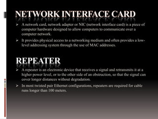  A network card, network adapter or NIC (network interface card) is a piece of
computer hardware designed to allow computers to communicate over a
computer network.
 It provides physical access to a networking medium and often provides a low-
level addressing system through the use of MAC addresses.
REPEATER
 A repeater is an electronic device that receives a signal and retransmits it at a
higher power level, or to the other side of an obstruction, so that the signal can
cover longer distances without degradation.
 In most twisted pair Ethernet configurations, repeaters are required for cable
runs longer than 100 meters.
 