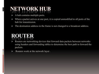  A hub contains multiple ports.
 When a packet arrives at one port, it is copied unmodified to all ports of the
hub for transmission.
 The destination address in the frame is not changed to a broadcast address.
ROUTER
 Routers are networking devices that forward data packets between networks
using headers and forwarding tables to determine the best path to forward the
packets.
 Routers work at the network layer .
 