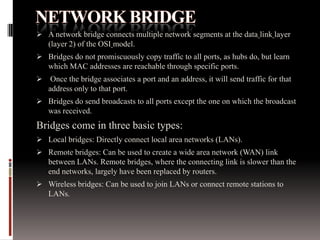  A network bridge connects multiple network segments at the data link layer
(layer 2) of the OSI model.
 Bridges do not promiscuously copy traffic to all ports, as hubs do, but learn
which MAC addresses are reachable through specific ports.
 Once the bridge associates a port and an address, it will send traffic for that
address only to that port.
 Bridges do send broadcasts to all ports except the one on which the broadcast
was received.
Bridges come in three basic types:
 Local bridges: Directly connect local area networks (LANs).
 Remote bridges: Can be used to create a wide area network (WAN) link
between LANs. Remote bridges, where the connecting link is slower than the
end networks, largely have been replaced by routers.
 Wireless bridges: Can be used to join LANs or connect remote stations to
LANs.
 