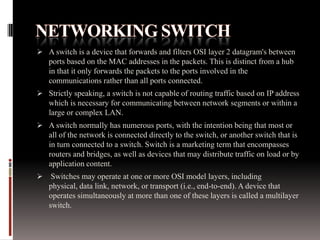  A switch is a device that forwards and filters OSI layer 2 datagram's between
ports based on the MAC addresses in the packets. This is distinct from a hub
in that it only forwards the packets to the ports involved in the
communications rather than all ports connected.
 Strictly speaking, a switch is not capable of routing traffic based on IP address
which is necessary for communicating between network segments or within a
large or complex LAN.
 A switch normally has numerous ports, with the intention being that most or
all of the network is connected directly to the switch, or another switch that is
in turn connected to a switch. Switch is a marketing term that encompasses
routers and bridges, as well as devices that may distribute traffic on load or by
application content.
 Switches may operate at one or more OSI model layers, including
physical, data link, network, or transport (i.e., end-to-end). A device that
operates simultaneously at more than one of these layers is called a multilayer
switch.
 
