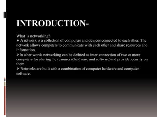INTRODUCTION-
What is networking?
 A network is a collection of computers and devices connected to each other. The
network allows computers to communicate with each other and share resources and
information.
In other words networking can be defined as inter-connection of two or more
computers for sharing the resources(hardware and software)and provide security on
them.
 Networks are built with a combination of computer hardware and computer
software.
 